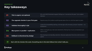 WRAPPING UP
Key takeaways
01 This is urgent, not optional
EOL and AWS Extended Support billing turn "sometime this year" into a dated
decision.
02 The upgrade checker is your ﬁrst gate Resolve every Error before anything else starts. Re-run until the report is clean.
03 Validate thoroughly in QA
Load and compatibility testing, a formal sign-off, and every concern resolved — no
exceptions.
04 Blue-green or parallel + replication
Either route gets you near-zero downtime. Pick by how much orchestration you
want to own.
05 Rollback is directional by design
Plan backups and standby retention. Reverse replication from 8.4 to 8.0 is not an
option.
Start with the checker this week. Everything else in this deck follows from what it tells you.
33
 
