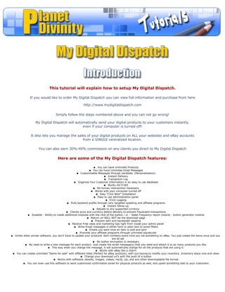This tutorial will explain how to setup My Digital Dispatch.

               If you would like to order My Digital Dispatch you can view full information and purchase from here

                                                          http://www.mydigitaldispatch.com

                                   Simply follow the steps numbered above and you can not go wrong!

                   My Digital Dispatch will automatically send your digital products to your customers instantly,
                                                even if your computer is turned off!

               It also lets you manage the sales of your digital products on ALL your websites and eBay accounts
                                              from a SINGLE centralized location.

                      You can also earn 30%-40% commission on any clients you direct to My Digital Dispatch

                                     Here are some of the My Digital Dispatch features:

                                                                   q You can have Unlimited Products
                                                              q    You can have Unlimited Email Messages
                                                      q Customizable Messages through variables. (Personalization)
                                                                            q Instant Delivery
                                                                             q Transaction Log
                                                   q Organize Your Customer Information in an easy to use database
                                                                            q Works 24/7/365
                                                                   q No human intervention necessary
                                                                 q Works with your computer turned off
                                                                     q Easy "Click Next" Installation
                                                                    q Easy to use administration panel
                                                                              q Error Logging
                                             q Pulls backend profits through very targeted upselling and affiliate programs
                                                                            q Instant follow-up
                                                                  q Adjusts to any supported currency
                                             q Checks price and currency before delivery to prevent fraudulent transactions
            q Scalable - Ability to install additional modules with the click of the button. i.e. - Sales Frequency report module - button generator module
                                                             q Return url WILL NOT be the download page
                                                                 q Prevent item and bandwidth stealing
                                              q Receive Free news and marketing tips right from inside your admin panel
                                                   q Write Email messages in either html or plain text to avoid filters
                                                            q Emails you each time an item is sold and sent
                                                     q Promote your affiliate programs through unlimited signatures
q Unlike other similar software, you don't have to update your products' item numbers every time you list something on eBay. You just create the items once and you
                                                                                   are all set
                                                                   q No button encryption is necessary
          q No need to write a new message for each product. Just create the email message(s) that you need and attach it to as many products you like.
                             q This way when you change the message, it will automatically change for all the products that are using it.
                                                                     q Works with eBay like a charm
 q You can create unlimited "Items for sale" with different titles (Perfect for eBay auctions), with out having to modify your inventory .Inventory stays nice and clean
                                                        q Change your download url's with the push of a button
                                  q Works with software, ebooks, images, videos, mp3s, zip, and any other downloadable file format
         q   You can even use this software to send customized confirmation email for physical products as well, and upsell something else to your customers
 