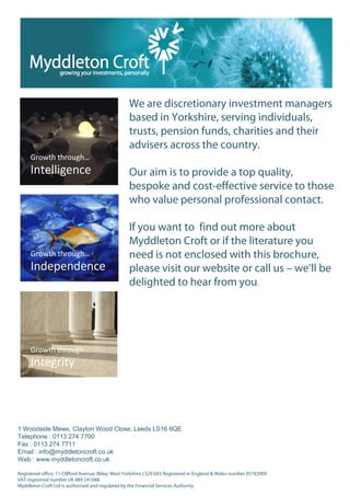 We are discretionary investment managers
                                                   based in Yorkshire, serving individuals,
                                                   trusts, pension funds, charities and their
                                                   advisers across the country.

                                                   Our aim is to provide a top quality,
                                                   bespoke and cost-effective service to those
                                                   who value personal professional contact.

                                                   If you want to find out more about
                                                   Myddleton Croft or if the literature you
                                                   need is not enclosed with this brochure,
                                                   please visit our website or call us – we’ll be
                                                   delighted to hear from you.




1 Woodside Mews, Clayton Wood Close, Leeds LS16 6QE
Telephone : 0113 274 7700
Fax : 0113 274 7711
Email : info@myddletoncroft.co.uk
Web : www.myddletoncroft.co.uk

Registered office: 11 Clifford Avenue, Ilkley, West Yorkshire LS29 0AS Registered in England & Wales number 05782909
VAT registered number UK 889 241088
Myddleton Croft Ltd is authorised and regulated by the Financial Services Authority
 