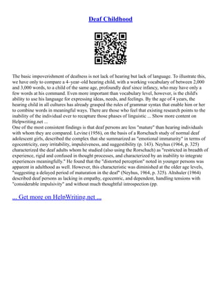 Deaf Childhood
The basic impoverishment of deafness is not lack of hearing but lack of language. To illustrate this,
we have only to compare a 4–year–old hearing child, with a working vocabulary of between 2,000
and 3,000 words, to a child of the same age, profoundly deaf since infancy, who may have only a
few words at his command. Even more important than vocabulary level, however, is the child's
ability to use his language for expressing ideas, needs, and feelings. By the age of 4 years, the
hearing child in all cultures has already grasped the rules of grammar syntax that enable him or her
to combine words in meaningful ways. There are those who feel that existing research points to the
inability of the individual ever to recapture those phases of linguistic ... Show more content on
Helpwriting.net ...
One of the most consistent findings is that deaf persons are less "mature" than hearing individuals
with whom they are compared. Levine (1956), on the basis of a Rorschach study of normal deaf
adolescent girls, described the complex that she summarized as "emotional immaturity" in terms of
egocentricity, easy irritability, impulsiveness, and suggestibility (p. 143). Neyhus (1964, p. 325)
characterized the deaf adults whom he studied (also using the Rorschach) as "restricted in breadth of
experience, rigid and confused in thought processes, and characterized by an inability to integrate
experiences meaningfully." He found that the "distorted perception" noted in younger persons was
apparent in adulthood as well. However, this characteristic was diminished at the older age levels,
"suggesting a delayed period of maturation in the deaf" (Neyhus, 1964, p. 325). Altshuler (1964)
described deaf persons as lacking in empathy, egocentric, and dependent, handling tensions with
"considerable impulsivity" and without much thoughtful introspection (pp.
... Get more on HelpWriting.net ...
 