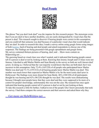 Deaf People
The phrase "but you don't look deaf" was the impetus for this research project. The stereotype exists
that if you are deaf or have another disability, you are easily distinguished by visual clues that the
person is deaf. This research sought to discover if hearing people were correct in this assumption,
and you could tell that someone was deaf because of a particular visual clues that would indicate
they are deaf. In order to research this idea, I made a survey online using google forms using images
of both hearing, hard of hearing and deaf people and asked respondents to choose one of the
responses. The findings are being presented with google spreadsheets and google forms.
My survey contained thirteen pictures of hearing, deaf, and ... Show more content on
Helpwriting.net ...
The guessing based on visual clues was what I wanted, and it indicated that hearing people cannot
tell if a person is deaf or not by looking at them. Knowing that Jeremy Joseph and CJ Jones were not
famous, I decided to add Marlee Matlin and Sean Beardy to the survey as both are well–known deaf
actors. In doing so, I believed that the vast majority would know that they are both deaf, but I was
incorrect in this assumption. Only 72.4% (165/228) of all people who participated knew Marlee
Matlin was deaf and 73.1% (155/212) of all hearing people knew Marlee Matlin was deaf. This
number was much lower than expected as Marlee Matlin is by far the most iconic deaf actor in
Hollywood. The findings were more dismal for Sean Berdy. 46% (104/228) of all participants
thought he was hearing and 42% (96/228) thought he was deaf. The results were disheartening
because I thought most people knew that they were deaf and they were supposed to be more of a
control for people's knowledge, unfortunately this was not the case. My research has once again
indicated that hearing people cannot tell if a person is deaf or not by just looking at them.
To take this research a little bit further, I talked to ten of the people who I know personally that took
the survey. I had them compare the correct answers and their answers and asked them why they
... Get more on HelpWriting.net ...
 