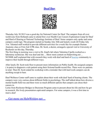 Deaf Day
Thursday July 30 2015 was a good day for National Center for Deaf. The campers from all over
world (one from Holland) came to attend first–ever Health Care Careers Exploration Camp for Deaf
and Hard of Hearing at National Technology Institute of Deaf. Some campers only spoke and some
campers could sign. The program started on Sunday July 26th and lasted a week till Friday July
31st. Talented staff worked to provide different activities for a week like for example Human
Anatomy class or First Aid /CPR class. Dr. Scott, a doctor, arranged a special visit to University of
Rochester on this day, Thursday.
The first thing in morning was a visit to Dr. Zand's lab where Valentina Cipolla worked as a
laboratory technician. She was deaf and she ... Show more content on Helpwriting.net ...
NCDHR staff explained that with research they work with deaf and hard of hearing community to
improve their health through different ways.
After lunch, Dr. Scott took floor to present more information on Public health. He assigned campers
( in pairs) to diagnosis a sick patient using their fictional health record files. There were six patients
in total. Then Dr. Scott ended his workshop with a reminder that with hard work campers can do
anything except to hear.
Deaf Wellness Center staff came to explain about their work with deaf/ hard of hearing clients. The
campers were very curious about different fields in psychology. The staff talked about how diverse a
mental health field was and there were so much different options that campers can chose their
careers in.
Lorne from Rochester Bridges to Doctorate Program came to present about his life and how he got
in research. His lively presentation captivated campers. For some campers, it was a first time to
meet a deaf
... Get more on HelpWriting.net ...
 