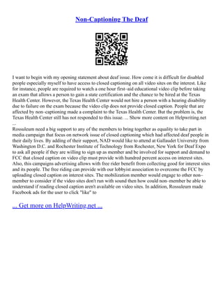 Non-Captioning The Deaf
I want to begin with my opening statement about deaf issue. How come it is difficult for disabled
people especially myself to have access to closed captioning on all video sites on the interest. Like
for instance, people are required to watch a one hour first–aid educational video clip before taking
an exam that allows a person to gain a state certification and the chance to be hired at the Texas
Health Center. However, the Texas Health Center would not hire a person with a hearing disability
due to failure on the exam because the video clip does not provide closed caption. People that are
affected by non–captioning made a complaint to the Texas Health Center. But the problem is, the
Texas Health Center still has not responded to this issue. ... Show more content on Helpwriting.net
...
Rossuleum need a big support to any of the members to bring together as equality to take part in
media campaign that focus on network issue of closed captioning which had affected deaf people in
their daily lives. By adding of their support, NAD would like to attend at Gallaudet University from
Washington D.C. and Rochester Institute of Technology from Rochester, New York for Deaf Expo
to ask all people if they are willing to sign up as member and be involved for support and demand to
FCC that closed caption on video clip must provide with hundred percent access on interest sites.
Also, this campaigns advertising allows with free rider benefit from collecting good for interest sites
and its people. The free riding can provide with our lobbyist association to overcome the FCC by
uploading closed caption on interest sites. The mobilization member would engage to other non–
member to consider if the video sites don't run with sound then how could non–member be able to
understand if reading closed caption aren't available on video sites. In addition, Rossuleum made
Facebook ads for the user to click "like" to
... Get more on HelpWriting.net ...
 