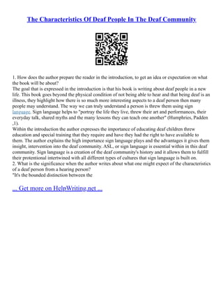 The Characteristics Of Deaf People In The Deaf Community
1. How does the author prepare the reader in the introduction, to get an idea or expectation on what
the book will be about?
The goal that is expressed in the introduction is that his book is writing about deaf people in a new
life. This book goes beyond the physical condition of not being able to hear and that being deaf is an
illness, they highlight how there is so much more interesting aspects to a deaf person then many
people may understand. The way we can truly understand a person is threw them using sign
language. Sign language helps to "portray the life they live, threw their art and performances, their
everyday talk, shared myths and the many lessons they can teach one another" (Humphries, Padden
,1).
Within the introduction the author expresses the importance of educating deaf children threw
education and special training that they require and have they had the right to have available to
them. The author explains the high importance sign language plays and the advantages it gives them
insight, intervention into the deaf community. ASL, or sign language is essential within in this deaf
community. Sign language is a creation of the deaf community's history and it allows them to fulfill
their protentional intertwined with all different types of cultures that sign language is built on.
2. What is the significance when the author writes about what one might expect of the characteristics
of a deaf person from a hearing person?
"It's the bounded distinction between the
... Get more on HelpWriting.net ...
 