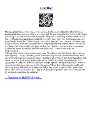 Being Deaf
Many people in today's world perceive that learning disabilities are unbeatable. There are many
learning disabilities, and most of them have to do with the way brains function. One disability that is
concerning to the education system is being deaf. Being deaf is something that most people have a
fear of. "Deafness is a fact of many people's lives... more than twenty–two million Americans have
some form of hearing loss." (#6) Not only can people be born deaf, they can grow deaf as they age,
which is why it is a concern. Being deaf makes things hard for young and old, because not only do
they have to learn how to talk again, or for the first time, they have to learn how to communicate
with hearing people. Learning with disabilities is hard, and ... Show more content on
Helpwriting.net ...
"84% of 43000 (students) had hearing parents, and 72% of them said their families did not sign to
them regularly." (ATE) As a hearing person in a deaf society we must be able to understand what
they are trying to tell us, because not many of them have learned how to talk due to being born deaf,
or just not having any teaching on how to do so. The study from attitudes to emotions for deaf
culture says "It (ASL) is a cultural value to put feelings "upfront" during interactions as a means of
demonstrating how much you care for the other person." Being deaf makes room for doubt, and
makes the person feel alone. Being alone, and feeling like there is no one to talk to is one of the
reasons deaf never try to learn. That is why it is a great idea to get them into a school that can care
for the learning needs that the individual
... Get more on HelpWriting.net ...
 