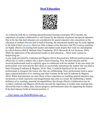 Deaf Education
As evident by both the co–teaching and professional learning community (PLC) models, the
importance of teacher collaboration is well–known by the majority of general and special educators.
Due to the fact that deaf educators are considered to be special educators who concentrate on the
education of students who are deaf or hard of hearing, the educational models may be easily applied
to the field of deaf education. However, little evidence exists that prove that PLCs and co–teaching
are highly effective in meeting both teacher and student needs despite their wide use and adoption
by school districts (Bill & Melinda Gates Foundation, 2014; Murawski & Lee Swanson, 2001).
While the application of the educational models to deaf education ... Show more content on
Helpwriting.net ...
A case study presented by Lindeman and Magiera (2014) discussed how different professionals can
effectively co–teach a student who is deaf or hard of hearing. First, the deaf educator and the
involved professionals need to explicitly agree to collaborate with one another. In the case study, the
professionals were motivated by their desire to successfully mainstream the student who was deaf or
hard of hearing (Lindeman & Magiera, 2014). Thus, it could be beneficial for the involved
professionals to recognize the reason why they are collaborating. Next, professionals need to agree
upon a shared definition of co–teaching and what it means for the team (Lindeman & Magiera,
2014). While deaf educators are more likely to have experience co–teaching, general educators may
not possess as much experience and disagreements may arise as a result. By establishing a shared
definition of co–teaching, potential incompatibilities that disrupt effective collaboration may be
avoided. Lindeman and Magiera (2014) also stressed the importance of weekly team meetings that
allowed the team to reflect, plan, discuss progress, and brainstorm ideas for supporting the student.
If the deaf educator holds an itinerant position, it
... Get more on HelpWriting.net ...
 