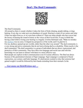 Deaf : The Deaf Community
The Deaf Community
All around us there is sound, whether it takes the form of birds chirping, people talking, or dogs
barking. Every day we wake up to an abundance of sound. Hearing is a part of our senses and what
if that was taken from us, or we were born without it? There are many people who have never had
the luxury of hearing the sound of music or the voices of their loved ones. It easy to think that
having a deaf child or losing your hearing is a tragedy. Cristina Hartmann said, "Make no mistake:
my deafness was no curse. It shaped my perspective of the world, and I 'm glad for it.
For me, deafness opened up new worlds, rather than the other way around." The deaf community is
a very strong and active community that do not look at being deaf as a disability. What exactly is the
deaf community? The deaf community is a group of individuals that are direct, expressional, and
protective of their community. They have their own language and social cues and with this
knowledge we can learn to interact with them in a more effective way.
Deaf people are explicit in their communication even if it seems offensive. The Deaf are direct
because of the grammatical structure of Sign Language. Sign Language is composed of facial
expressions, eye contact, and body language. If a deaf person wanted to relay that someone had
gained weight it would be followed by their hands extending from their stomach. In the
... Get more on HelpWriting.net ...
 