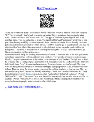 Deaf Types Essay
There are two D/deaf "types" discussed in Powell–Williams' research. There is Deaf with a capital
"D." This is culturally deaf which is an achieved status. This is something that constantly takes
work. The second one is deaf with a small "d." This type of deafness is pathological. This is an
ascribed status. This is a status that is given. The people of the "deaf" community are trying to be a
part of the hearing world by cochlear implants. Some characteristics that divide them by rather the
person is authentic or genuinely a "Deaf" person. The Deaf students go to a deaf school. One may be
also born Deaf into a Deaf. From the article it talked about a person has to be comfortable with
being Deaf. They have to be confident in knowing that being Deaf is okay. The deaf students go ...
Show more content on Helpwriting.net ...
deaf communities. They are keeping and define social order. If someone who is not deaf goes to the
school can weaken their collective identity and solidarity. They are also trying to keep their social
identity. The gatekeepers do this by inclusion. In the example of Are You Deaf Enough, this is done
by someone who is Deaf going to a deaf school will be accepted into the Deaf community. There are
individuals those "kept" from the deaf community. They are the ones not deaf enough. The ones
were not being read as authentic or normalcy in the pro–deaf people lives. Also, the ones who want
to hear. They are using the stigma markers by using the cochlear implants or hearing aids. They are
not authentically dead. They do not identify as having a "death love" (Powell–Williams 2012:245).
From the article, Carol's deafness is understood as, "Vulnerability to her full inclusion" (Powell–
Williams 2012: 246). This idea of Carol was formed because she did not attend a state school for her
deafness (Powell–Williams 2012: 246). Some would take off their hearing aids when they were
around other death people, so they would not be called out or
... Get more on HelpWriting.net ...
 
