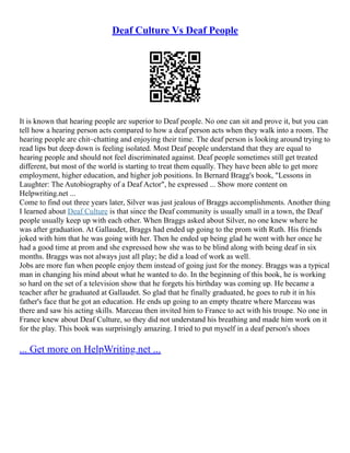 Deaf Culture Vs Deaf People
It is known that hearing people are superior to Deaf people. No one can sit and prove it, but you can
tell how a hearing person acts compared to how a deaf person acts when they walk into a room. The
hearing people are chit–chatting and enjoying their time. The deaf person is looking around trying to
read lips but deep down is feeling isolated. Most Deaf people understand that they are equal to
hearing people and should not feel discriminated against. Deaf people sometimes still get treated
different, but most of the world is starting to treat them equally. They have been able to get more
employment, higher education, and higher job positions. In Bernard Bragg's book, "Lessons in
Laughter: The Autobiography of a Deaf Actor", he expressed ... Show more content on
Helpwriting.net ...
Come to find out three years later, Silver was just jealous of Braggs accomplishments. Another thing
I learned about Deaf Culture is that since the Deaf community is usually small in a town, the Deaf
people usually keep up with each other. When Braggs asked about Silver, no one knew where he
was after graduation. At Gallaudet, Braggs had ended up going to the prom with Ruth. His friends
joked with him that he was going with her. Then he ended up being glad he went with her once he
had a good time at prom and she expressed how she was to be blind along with being deaf in six
months. Braggs was not always just all play; he did a load of work as well.
Jobs are more fun when people enjoy them instead of going just for the money. Braggs was a typical
man in changing his mind about what he wanted to do. In the beginning of this book, he is working
so hard on the set of a television show that he forgets his birthday was coming up. He became a
teacher after he graduated at Gallaudet. So glad that he finally graduated, he goes to rub it in his
father's face that he got an education. He ends up going to an empty theatre where Marceau was
there and saw his acting skills. Marceau then invited him to France to act with his troupe. No one in
France knew about Deaf Culture, so they did not understand his breathing and made him work on it
for the play. This book was surprisingly amazing. I tried to put myself in a deaf person's shoes
... Get more on HelpWriting.net ...
 