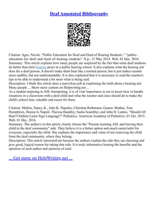 Deaf Annotated Bibliography
Citation: Agro, Nicole. "Public Education for Deaf and Hard of Hearing Students:." "public–
education–for–deaf–and–hard–of–hearing–students". N.p., 12 May 2014. Web. 01 Dec. 2016.
Summary: This article explains how many people are surprised by the fact that some deaf students
do better than their hearing peers in a public hearing school. It also explains what the hearing aid
does for a deaf person. It doesn't make them hear like a normal person, but it just makes sounds
more audible, but not understandable. It is also explained that it is necessary to read the teacher's
lips to be able to understand a bit more what is being said.
Description: I think this article does a marvelous job at explaining the truth about a hearing aid.
Many people ... Show more content on Helpwriting.net ...
As a student majoring in ASL Interpreting, it is of vital importance to me to know how to handle
situations in a classroom with a deaf child and what the teacher and class should do to make the
child's school time valuable and easier for them.
Citation: Mellon, Nancy K., John K. Niparko, Christian Rathmann, Gaurav Mathur, Tom
Humphries, Donna Jo Napoli, Theresa Handley, Sasha Scambler, and John D. Lantos. "Should All
Deaf Children Learn Sign Language?" Pediatrics. American Academy of Pediatrics, 01 Oct. 2015.
Web. 01 Dec. 2016.
Summary: The author/s in this article clearly choose the "Parents learning ASL and leaving their
child in the deaf community" side. They believe it is a better option and much easier/safer for
everyone, especially the child. She explains the importance and value of not removing the child
from the deaf community, where they belong.
Description: This article interested me because the authors explain the side they are choosing and
give good, logical reason for taking that side. It is truly informative hearing the benefits and the
opinions of each author and opinions of each
... Get more on HelpWriting.net ...
 