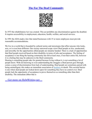 The For The Deaf Community
In 1973 the rehabilitation Act was created. This act prohibits any discrimination against the disabled.
It requires accessibility to employment, education, health, welfare, and social services.
In 1991 the ADA made a law that stated businesses with 15 or more employees must provide
reasonable accommodations.
We live in a world that is bounded by cultural norms and stereotypes that affect anyone who looks,
acts, or is even born different. Our society narrowed scope views Deaf people as less, uneducated,
and unworthy for the opportunities abled people are innately handed. There is a lack of opportunities
that Deaf people received based on their disability in terms of jobs and acceptance. The feeling of
acceptance is one thing the hearing community has felt at least once, if not their entire life, however
it is a feeling that may be unknown to the Deaf community.
Hearing is something people take for granted because living without it, is not something a lot of
people know. With not knowing or even understanding the struggles a Deaf person goes through,
comes a sense of discrimination from lack of understanding. Deaf people are sometimes paired with
being unintelligent, this makes an immediate association of deafness to dumb. This societal barrier
is one where deaf people are looked down upon for something they have no control over. Deaf
people lack the opportunity of acceptance to prove themselves as something other than their
disability. The immediate abhor that is
... Get more on HelpWriting.net ...
 