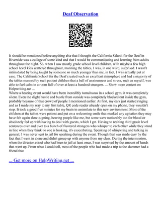 Deaf Observation
It should be mentioned before anything else that I thought the California School for the Deaf in
Riverside was a college of some kind and that I would be communicating and learning from adults
throughout the night. So, when I saw mostly grade school level children, with maybe a few high
school level kids scattered throughout, manning the tables, I was, in one word, surprised. I wasn't
intimidated by being taught by someone so much younger than me, in fact, I was actually put at
ease. The California School for the Deaf created such an excellent atmosphere and had a majority of
the tables manned by such patient children that a ball of anxiousness and stress, such as myself, was
able to feel calm in a room full of over at least a hundred strangers. ... Show more content on
Helpwriting.net ...
Where a hearing event would have been incredibly tumultuous in a school gym, it was completely
silent. Even the slight hustle and bustle from outside was completely blocked out inside the gym,
probably because of that crowd of people I mentioned earlier. At first, my ears just started ringing
and as I made my way to my first table, QR code reader already open on my phone, they wouldn't
stop. It took a good five minutes for my brain to assimilate to this new environment. Most of the
children at the tables were patient and put on a welcoming smile that masked any agitation they may
have felt again slow–signing, hearing people like me, but some were noticeably out for blood or
absolutely fed up with having to deal with guests, which I get. Having to reciting third grade level
sentences over and over to a bunch of flustered strangers who whisper to each other while they stand
in line when they think no one is looking, it's exacerbating. Speaking of whispering and talking in
general, I was never sent to jail for speaking during the event. Though that was made easy by the
fact that I went in alone and didn't group up with anyone from my class. During the intermission,
when the director asked who had been to jail at least once, I was surprised by the amount of hands
that went up. From what I could tell, most of the people who had made a trip to the slammer had a
friend that
... Get more on HelpWriting.net ...
 