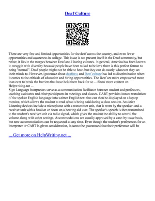 Deaf Culture
There are very few and limited opportunities for the deaf across the country, and even fewer
opportunities and awareness in college. This issue is not present itself in the Deaf community, but
rather, it lies in the merges between Deaf and Hearing cultures. In general, America has been known
to struggle with diversity because people have been raised to believe there is this perfect format to
being "normal". Deaf people might not be able to hear, but they can do nearly whatever they set
their minds to. However, ignorance about deafness and Deaf culture has led to discrimination when
it comes to the criticals of education and hiring opportunities. The Deaf are more empowered more
than ever to break the barriers that have held them back for so ... Show more content on
Helpwriting.net ...
Sign Language interpreters serve as a communication facilitator between student and professors,
teaching assistants and other participants in meetings and classes. CART provides instant translation
of the spoken English language into written English text that can then be displayed on a laptop
monitor, which allows the student to read what is being said during a class session. Assistive
Listening devices include a microphone with a transmitter unit, that is worn by the speaker, and a
receiver unit with a headset or boots on a hearing aid user. The speaker's speech is then transmitted
to the student's receiver unit via radio signal, which gives the student the ability to control the
volume along with other settings. Accommodations are usually approved by a case–by–case basis,
but new accommodations can be requested at any time. Even though the student's preferences for an
interpreter or CART is given consideration, it cannot be guaranteed that their preference will be
... Get more on HelpWriting.net ...
 