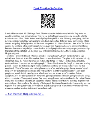 Deaf Meeting Reflection
I walked into a room full of strange faces. No one bothered to look at me because they were so
caught up in their own conversations. There were multiple conversations going around while the
room was dead silent. Some people were signing about politics, how their day were going, and the
new upcoming events they were going to host. Each person had different facial expressions, which
was so intriguing; I simply could not focus on one person. As I looked around I saw all of the desks
against the wall and a big empty space between everyone. Representation was an important factor
because there was a huge bright poster that had several people demonstrating the proper way to sign
the letters of the alphabet. On the other side of the room they had the ... Show more content on
Helpwriting.net ...
Therefore, I proceeded to ask "Are you proud of your culture?" Adrian's hands started to sign
quickly that I needed to ask him to slow down because I stumbled. The glow in his eyes and his big
smile then made me realize he loves his culture. He started off with, "The best thing about my
deafness is that I can tune out annoying people." I immediately started to laugh because as a hearing
person I cannot do that unless I put on my earphones and have my music on full blast. He then
continued, "One of the most interesting phenomenon of society is language. In my point of view I
love how my culture uses hand signs and body gestures in order to communicate." Many deaf
people are proud of their roots because all cultures have their own set of behaviors that are
acceptable. For the deaf community, it includes getting someone's attention appropriately and using
direct eye contact. Though deaf people face many struggles and judgement here in the United States,
many deaf individuals refuse to get a cochlear implant because they believe that they might lose an
essential part of themselves, the identity of being deaf. Deafness allows the deaf community to come
together as a family; therefore, the American Sign Language Club offers many events to welcome
everyone, deaf or hearing, to join and learn about each
... Get more on HelpWriting.net ...
 