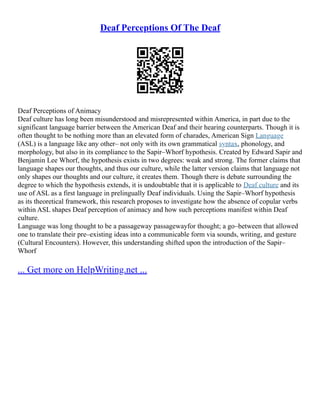Deaf Perceptions Of The Deaf
Deaf Perceptions of Animacy
Deaf culture has long been misunderstood and misrepresented within America, in part due to the
significant language barrier between the American Deaf and their hearing counterparts. Though it is
often thought to be nothing more than an elevated form of charades, American Sign Language
(ASL) is a language like any other– not only with its own grammatical syntax, phonology, and
morphology, but also in its compliance to the Sapir–Whorf hypothesis. Created by Edward Sapir and
Benjamin Lee Whorf, the hypothesis exists in two degrees: weak and strong. The former claims that
language shapes our thoughts, and thus our culture, while the latter version claims that language not
only shapes our thoughts and our culture, it creates them. Though there is debate surrounding the
degree to which the hypothesis extends, it is undoubtable that it is applicable to Deaf culture and its
use of ASL as a first language in prelingually Deaf individuals. Using the Sapir–Whorf hypothesis
as its theoretical framework, this research proposes to investigate how the absence of copular verbs
within ASL shapes Deaf perception of animacy and how such perceptions manifest within Deaf
culture.
Language was long thought to be a passageway passagewayfor thought; a go–between that allowed
one to translate their pre–existing ideas into a communicable form via sounds, writing, and gesture
(Cultural Encounters). However, this understanding shifted upon the introduction of the Sapir–
Whorf
... Get more on HelpWriting.net ...
 
