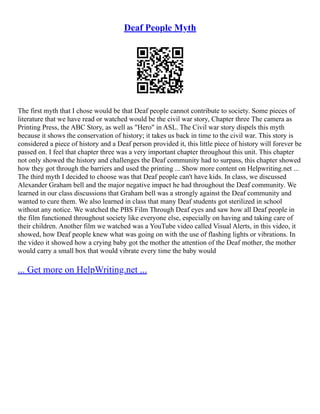 Deaf People Myth
The first myth that I chose would be that Deaf people cannot contribute to society. Some pieces of
literature that we have read or watched would be the civil war story, Chapter three The camera as
Printing Press, the ABC Story, as well as "Hero" in ASL. The Civil war story dispels this myth
because it shows the conservation of history; it takes us back in time to the civil war. This story is
considered a piece of history and a Deaf person provided it, this little piece of history will forever be
passed on. I feel that chapter three was a very important chapter throughout this unit. This chapter
not only showed the history and challenges the Deaf community had to surpass, this chapter showed
how they got through the barriers and used the printing ... Show more content on Helpwriting.net ...
The third myth I decided to choose was that Deaf people can't have kids. In class, we discussed
Alexander Graham bell and the major negative impact he had throughout the Deaf community. We
learned in our class discussions that Graham bell was a strongly against the Deaf community and
wanted to cure them. We also learned in class that many Deaf students got sterilized in school
without any notice. We watched the PBS Film Through Deaf eyes and saw how all Deaf people in
the film functioned throughout society like everyone else, especially on having and taking care of
their children. Another film we watched was a YouTube video called Visual Alerts, in this video, it
showed, how Deaf people knew what was going on with the use of flashing lights or vibrations. In
the video it showed how a crying baby got the mother the attention of the Deaf mother, the mother
would carry a small box that would vibrate every time the baby would
... Get more on HelpWriting.net ...
 