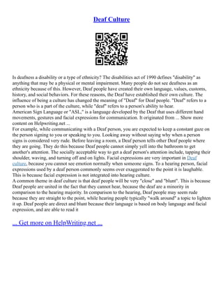 Deaf Culture
Is deafness a disability or a type of ethnicity? The disabilities act of 1990 defines "disability" as
anything that may be a physical or mental impairment. Many people do not see deafness as an
ethnicity because of this. However, Deaf people have created their own language, values, customs,
history, and social behaviors. For these reasons, the Deaf have established their own culture. The
influence of being a culture has changed the meaning of "Deaf" for Deaf people. "Deaf" refers to a
person who is a part of the culture, while "deaf" refers to a person's ability to hear.
American Sign Language or "ASL," is a language developed by the Deaf that uses different hand
movements, gestures and facial expressions for communication. It originated from ... Show more
content on Helpwriting.net ...
For example, while communicating with a Deaf person, you are expected to keep a constant gaze on
the person signing to you or speaking to you. Looking away without saying why when a person
signs is considered very rude. Before leaving a room, a Deaf person tells other Deaf people where
they are going. They do this because Deaf people cannot simply yell into the bathroom to get
another's attention. The socially acceptable way to get a deaf person's attention include, tapping their
shoulder, waving, and turning off and on lights. Facial expressions are very important in Deaf
culture, because you cannot see emotion normally when someone signs. To a hearing person, facial
expressions used by a deaf person commonly seems over exaggerated to the point it is laughable.
This is because facial expression is not integrated into hearing culture.
A common theme in deaf culture is that deaf people will be very "close" and "blunt". This is because
Deaf people are united in the fact that they cannot hear, because the deaf are a minority in
comparison to the hearing majority. In comparison to the hearing, Deaf people may seem rude
because they are straight to the point, while hearing people typically "walk around" a topic to lighten
it up. Deaf people are direct and blunt because their language is based on body language and facial
expression, and are able to read it
... Get more on HelpWriting.net ...
 