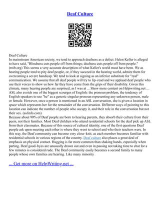 Deaf Culture
Deaf Culture
In mainstream American society, we tend to approach deafness as a defect. Helen Keller is alleged
to have said, "Blindness cuts people off from things; deafness cuts people off from people."
(rnib.org) This seems a very accurate description of what Keller's world must have been. We as
hearing people tend to pity deaf people, or, if they succeed in the hearing world, admire them for
overcoming a severe handicap. We tend to look at signing as an inferior substitute for "real"
communication. We assume that all deaf people will try to lip–read and we applaud deaf people who
use their voices to show us how far they have come from the grips of their disability. Given this
climate, many hearing people are surprised, as I was at ... Show more content on Helpwriting.net ...
ASL also avoids one of the biggest scourges of English: the pronoun problem, the tendency of
English speakers to use "he" as a generic singular pronoun representing any unknown person, male
or female. However, once a person is mentioned in an ASL conversation, she is given a location in
space which represents her for the remainder of the conversation. Different ways of pointing to this
location can indicate the number of people who occupy it, and their role in the conversation but not
their sex. (aslinfo.com)
Because about 90% of Deaf people are born to hearing parents, they absorb their culture from their
peers, not their families. Most Deaf children who attend residential schools for the deaf pick up ASL
from their classmates. Because of this source of cultural identity, one of the first questions Deaf
people ask upon meeting each other is where they went to school and who their teachers were. In
this way, the Deaf community can become very close–knit, as each member becomes familiar with
residential schools in various regions of the country. Deaf culture also places a great deal of
emphasis on physical contact. Hugging is far more common than shaking hands, especially when
parting. Deaf good–byes are unusually drawn out and even in passing not taking time to chat for a
few minutes is considered rude. The Deaf community easily becomes a second family to many
people whose own families are hearing. Like many minority
... Get more on HelpWriting.net ...
 