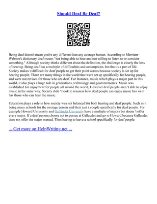 Should Deaf Be Deaf?
Being deaf doesn't mean you're any different than any average human. According to Merriam–
Webster's dictionary deaf means "not being able to hear and not willing to listen to or consider
something." Although society thinks different about the definition, the challenge is clearly the loss
of hearing. Being deaf has a multiple of difficulties and assumptions, but that is a part of life.
Society makes it difficult for deaf people to get their point across because society is set up for
hearing people. There are many things in the world that were set up specifically for hearing people,
and were not revised for those who are deaf. For Instance, music which plays a major part in this
world, it also plays a huge role in generations, technology and good memories. Music was
established for enjoyment for people all around the world, However deaf people aren 't able to enjoy
music in the same way. Society didn 't look to reassess how deaf people can enjoy music has well
has those who can hear the music.
Education plays a role in how society was not balanced for both hearing and deaf people. Such as it
being many schools for the average person and their just a couple specifically for deaf people. For
example Howard University and Gallaudet University have a multiple of majors but doesn 't offer
every major. If a deaf person choose not to pursue at Gallaudet and go to Howard because Gallaudet
does not offer the major wanted. Then having to leave a school specifically for deaf people
... Get more on HelpWriting.net ...
 