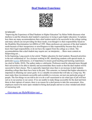 Deaf Student Experience
SUMMARY
"Improving the Experience of Deaf Students in Higher Education" by Helen Noble discusses what
deafness is and the obstacles deaf student's experience in trying to gain higher education. It explains
how there are many accommodations that a deaf student needs to be successful in the college setting
and many schools are not providing for these needs, even though it is their responsibility based on
the Disability Discrimination Act (DDA) of 1995. Many professors are unaware of the deaf student's
needs because of their inexperience or unwillingness to take responsibility because they do not
know their legal responsibility or do not have the support from the college as a whole. The
accommodations that a deaf student may require are: an interpreter, ... Show more content on
Helpwriting.net ...
In the beginning, Lang asserts in her article "Higher education for deaf students: Research priorities
in the new millennium in" As a lecturer working in HE, identifying students with special needs, in
particular hearing deficiencies, is of importance to ensure good teaching and learning experiences
(as cited in Noble, 2010). The author makes a valid point. Professors need be educated more through
their universities to be able to identify and accommodate these needs so that the deaf student will be
successful in their classes. This is especially important since there is an increase in deaf students
attending college than there have been in the past. This semester, we learned that higher education is
important in obtaining our career goals. It is a valuable investment that will take us a long way. We
must make these investments accessible and available to everyone, not just one particular group of
people. The first things we are told to do is to do a self–assessment to see what type of job will best
suit us in our journey to our career. If we are unable to make things accessible for the deaf and limit
them in their options of careers, there is no reason for a deaf person to take this assessment. Also,
employers need to be more open–minded in hiring deaf people and not so close–minded and afraid
of interacting with
... Get more on HelpWriting.net ...
 