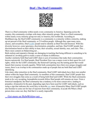 Deaf : The Deaf Community
There is a Deaf community within nearly every community in America. Spanning across the
country, this community overlaps with many other minority groups. There is a Deaf community
within nearly every minority group not only in America, but worldwide. According to
DeafQueer.org, the Deaf LGBT community is a community is a minority within a minority, making
up ten percent of the Deaf community, or 2.8 million people. Although they span many races,
classes, and sexualities, Deaf LGBT people tend to identify as Deaf first and foremost. With this
diversity however, come ignorance, discrimination, prejudice, and hate. Deaf LGBT people face
discrimination based on their ability to hear, their sexuality, sexual identity, race, and class. This ...
Show more content on Helpwriting.net ...
Both oralism and reparative therapy are damaging in teaching that being different is something to be
ashamed of, invoking guilt to create a sense of shame in difference.
Another similarity both Deaf and LGBT share is acts of resistance that make their communities
known nationwide. For Deaf people, Deaf President Now was a major event in their quest for civil
rights, while for the LGBT community; the Stonewall Uprising was the turning point that would
launch their journey towards equality. While both communities have their own unique struggles and
issues, there is an overlap in the communities made up of people that are both Deaf and LGBT
identifying.
Like many other minorities in the Deaf community, Deaf LGBT individuals have their own smaller
subset within the larger Deaf community. As members of this community, Deaf LGBT people face
their own struggles that come as a result of being both Deaf and LGBT. While the Deaf community
tends to be very accepting, homophobia towards fellow Deaf people still remains an issue. From a
historical standpoint, the Deaf community has a tendency to be more conservative, leading to
prejudice. (Gianoulis) In the past, degrading signs have been used for LGBT individuals, such as
using a sign that indicates the word fairy to describe gay men. (Gianoulis) Many Deaf LGBT people
also hesitate to come out for fear of rejection from their community. (Luczak 64) When a Deaf
person does come out, they find that it is nearly impossible
... Get more on HelpWriting.net ...
 