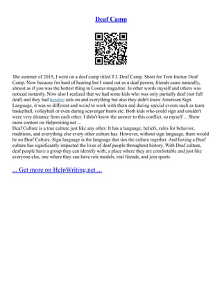 Deaf Camp
The summer of 2015, I went on a deaf camp titled T.I. Deaf Camp. Short for Teen Insitue Deaf
Camp. Now because i'm hard of hearing but I stand out as a deaf person, friends came naturally,
almost as if you was the hottest thing in Cosmo magazine. In other words myself and others was
noticed instantly. Now also I realized that we had some kids who was only partially deaf (not full
deaf) and they had hearing aids on and everything but also they didn't know American Sign
Language, it was so different and weird to work with them and during special events such as team
basketball, volleyball or even during scavenger hunts etc. Both kids who could sign and couldn't
were very distance from each other. I didn't know the answer to this conflict, so myself ... Show
more content on Helpwriting.net ...
Deaf Culture is a true culture just like any other. It has a language, beliefs, rules for behavior,
traditions, and everything else every other culture has. However, without sign language, there would
be no Deaf Culture. Sign language is the language that ties the culture together. And having a Deaf
culture has significantly impacted the lives of deaf people throughout history. With Deaf culture,
deaf people have a group they can identify with, a place where they are comfortable and just like
everyone else, one where they can have role models, real friends, and join sports
... Get more on HelpWriting.net ...
 