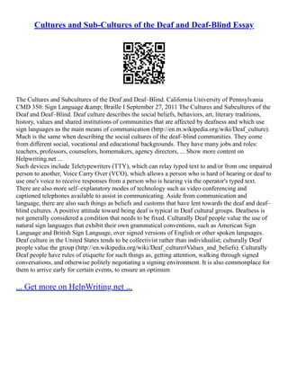 Cultures and Sub-Cultures of the Deaf and Deaf-Blind Essay
The Cultures and Subcultures of the Deaf and Deaf–Blind. California University of Pennsylvania
CMD 350: Sign Language &amp; Braille I September 27, 2011 The Cultures and Subcultures of the
Deaf and Deaf–Blind. Deaf culture describes the social beliefs, behaviors, art, literary traditions,
history, values and shared institutions of communities that are affected by deafness and which use
sign languages as the main means of communication (http://en.m.wikipedia.org/wiki/Deaf_culture).
Much is the same when describing the social cultures of the deaf–blind communities. They come
from different social, vocational and educational backgrounds. They have many jobs and roles:
teachers, professors, counselors, homemakers, agency directors, ... Show more content on
Helpwriting.net ...
Such devices include Teletypewriters (TTY), which can relay typed text to and/or from one impaired
person to another, Voice Carry Over (VCO), which allows a person who is hard of hearing or deaf to
use one's voice to receive responses from a person who is hearing via the operator's typed text.
There are also more self–explanatory modes of technology such as video conferencing and
captioned telephones available to assist in communicating. Aside from communication and
language, there are also such things as beliefs and customs that have lent towards the deaf and deaf–
blind cultures. A positive attitude toward being deaf is typical in Deaf cultural groups. Deafness is
not generally considered a condition that needs to be fixed. Culturally Deaf people value the use of
natural sign languages that exhibit their own grammatical conventions, such as American Sign
Language and British Sign Language, over signed versions of English or other spoken languages.
Deaf culture in the United States tends to be collectivist rather than individualist; culturally Deaf
people value the group (http://en.wikipedia.org/wiki/Deaf_culture#Values_and_beliefs). Culturally
Deaf people have rules of etiquette for such things as, getting attention, walking through signed
conversations, and otherwise politely negotiating a signing environment. It is also commonplace for
them to arrive early for certain events, to ensure an optimum
... Get more on HelpWriting.net ...
 