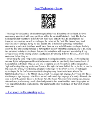 Deaf Technology Essay
Technology for the deaf has advanced throughout the years. Before the advancement, the Deaf
community were faced with many problems within the society (Christian L. Lee). The deaf, or
hearing impaired would have difficulty with many tasks and activities. Its advancement has
impacted opportunities, as well as challenged the culture of the Deaf. The lives of many deaf
individuals have changed during the past decade. The influence of technology on the Deaf
community is noticeable in today's world. Now, there are new and different technologies that help
assist the deaf and hearing impaired to participate in tasks in which the hearing are able to do. There
is a variety of assistive technologies that provide individuals with improved accessibility. Every
device is based on the hearing level of a deaf person. By utilizing different devices, ... Show more
content on Helpwriting.net ...
They all have the same components and purpose. Hearing aids amplify sounds. Most hearing aids
are now digital and programmable which allows them to be set specifically based on the levels of
hearing for an individual. They are also able to improve speech recognition, and noise reduction.
Styles of hearing aids vary on size and features. The styles includes; behind the ear, in the ear, and in
the canal. The article, "The Limping Chicken: Technology for the Deaf" is about several recent
technologies for the deaf community that is changing many lives for the better. One of the
technological advances is the Motion Savvy, which recognizes sign language. Savvy is a new device
that interprets sign language. It is able to see and understand sign language. Currently, this device is
only in the U.S. Another device is the Roger Pen. The Roger Pen connects to hearing aids, making
voices clearer, while cutting out all of the background noises associated in a room. Roger pens are
very helpful for children in classrooms. The teacher could either pin the pen on their shirt, or set it
down on a
... Get more on HelpWriting.net ...
 