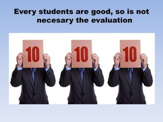 Every students are good, so is not
necesary the evaluation
 