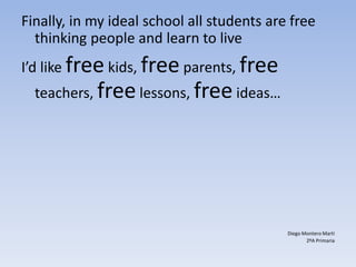 Finally, in my ideal school all students are free
thinking people and learn to live
I’d like free kids, free parents, free
teachers, freelessons, free ideas…
Diego Montero Martí
2ºA Primaria
 