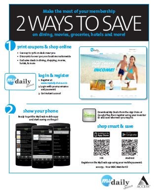 2WAYSTOSAVE
Make the most of your membership
on dining, movies, groceries, hotels and more!
log in & register
1.	 Register at	
www.mydailychoice.com
2. Login with your username 	
and password
3.	 Get instant access!
print coupons & shop online
•	 Save up to 50% on deals near you
•	 Discounts to over 300,000 locations nationwide
•	 Exclusive deals in dining, shopping, movies,
hotels, & more
show your phone
Ready to get the My Deals mobile app
and start saving on the go?
2
1
Register on the My Deals app using your mobile password:
200059  - Your MDC Member ID
shop smart & save
AndroidiOS
Download My Deals from the App Store or
Google Play, then register using your member
ID and save wherever you may be.
 