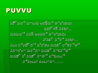 PUVVUPUVVU
ప్ేర్రమనే మాటకు అరథ్రమే తైలియదుప్ేర్రమనే మాటకు అరథ్రమే తైలియదు
ఇనాన్రళళ్ర వరకూఇనాన్రళళ్ర వరకూ......
మనసులో ఉనన్ర అలజడే తైలియదుమనసులో ఉనన్ర అలజడే తైలియదు
నినున్ర చ్చేరే వరకూనినున్ర చ్చేరే వరకూ......
ఎటు వేలేల్రదో జీవితం నువువ్ర లేకప్ోతేఎటు వేలేల్రదో జీవితం నువువ్ర లేకప్ోతే
ఎడారిలా మరేదా నువువ్ర రాకప్ోతేఎడారిలా మరేదా నువువ్ర రాకప్ోతే
నువూవ్ర నీ నవూవ్ర నాతో లైకుంటేనువూవ్ర నీ నవూవ్ర నాతో లైకుంటే
నేనంటూ ఉంటానానేనంటూ ఉంటానా................
 