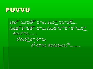 PUVVUPUVVU
కళుళ్ర మూసేత్ర చ్చాలు కలవైై వసాత్రవుకళుళ్ర మూసేత్ర చ్చాలు కలవైై వసాత్రవు......
గురుత్రకొసేత్ర చ్చాలు గుండైలోనే కొలువైైగురుత్రకొసేత్ర చ్చాలు గుండైలోనే కొలువైై
ఉంటావుఉంటావు..............
నిదురైైనా రాదునిదురైైనా రాదు
నీ రూప్ం తలచ్చుకుంటేనీ రూప్ం తలచ్చుకుంటే..................
 