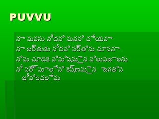 PUVVUPUVVU
నా మనసు నీదని మనవి చేయనానా మనసు నీదని మనవి చేయనా
నా బ్ర్రతుకు నీదని ప్ర్రతిమ చూప్నానా బ్ర్రతుకు నీదని ప్ర్రతిమ చూప్నా
నిను చూడక నిమిషమైైన నిలువజాలనునిను చూడక నిమిషమైైన నిలువజాలను
నీ ప్ేర్రమాలేని కష్రణమైైన ాజగతిననీ ప్ేర్రమాలేని కష్రణమైైన ాజగతిన
జీవించలేనుజీవించలేను
 