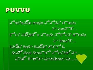 PUVVUPUVVU
వేయిజనమ్రల బ్ంధ్యం నేవేనని తైలుసువేయిజనమ్రల బ్ంధ్యం నేవేనని తైలుసు
నా గుండైకినా గుండైకి......
కోటి నకష్రతార్రల వైలుగు నేదేనని తైలుసుకోటి నకష్రతార్రల వైలుగు నేదేనని తైలుసు
నా కంటికినా కంటికి......
కమమ్రని కలగా రమమ్రని ప్ిలిచే ఓకమమ్రని కలగా రమమ్రని ప్ిలిచే ఓ
గుప్ైప్్రడంత గుండైలో చోటిసాత్రవాగుప్ైప్్రడంత గుండైలో చోటిసాత్రవా..........
నినున్ర రాణిలా చూసుకుంటానునినున్ర రాణిలా చూసుకుంటాను..............
 