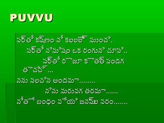 PUVVUPUVVU
ప్ర్రతీ కష్రణం నీ కలలోల్ర ముంచిప్ర్రతీ కష్రణం నీ కలలోల్ర ముంచి..
ప్ర్రతీ నిమిషం ఒక రంగుని చూప్ిప్ర్రతీ నిమిషం ఒక రంగుని చూప్ి....
ప్ర్రతీ రొజూ కొతత్ర ప్ండగప్ర్రతీ రొజూ కొతత్ర ప్ండగ
తైచిచ్రతైచిచ్ర......
నను వలచిన అందమానను వలచిన అందమా................
నిను మరువగ తరమానిను మరువగ తరమా............
నీతో బంధం వేయి జనమ్రల వరంనీతో బంధం వేయి జనమ్రల వరం..............
 