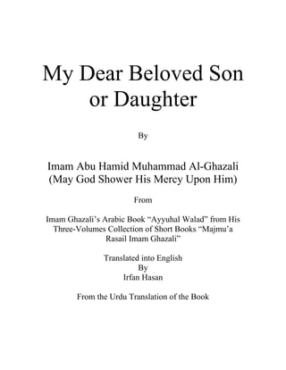 My Dear Beloved Son
    or Daughter
                         By


Imam Abu Hamid Muhammad Al-Ghazali
(May God Shower His Mercy Upon Him)
                       From

Imam Ghazali’s Arabic Book “Ayyuhal Walad” from His
  Three-Volumes Collection of Short Books “Majmu’a
                Rasail Imam Ghazali”

               Translated into English
                         By
                    Irfan Hasan

        From the Urdu Translation of the Book
 
