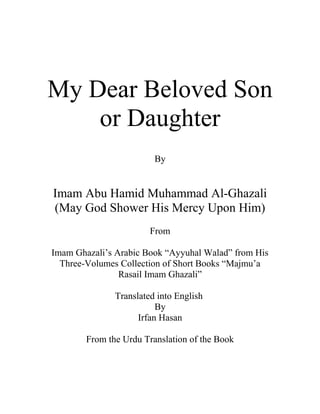 My Dear Beloved Son
or Daughter
By

Imam Abu Hamid Muhammad Al-Ghazali
(May God Shower His Mercy Upon Him)
From
Imam Ghazali’s Arabic Book “Ayyuhal Walad” from His
Three-Volumes Collection of Short Books “Majmu’a
Rasail Imam Ghazali”
Translated into English
By
Irfan Hasan
From the Urdu Translation of the Book

 