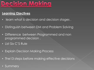 Learning Ojectives
• learn what is decision and decision stages .
• Distinguish between DM and Problem Solving
• Difference between Programmed and non
programmed decision .
• List Six C’S Rule
• Explain Decision Making Process
• The13 steps before making effective decisions
• Summery
 