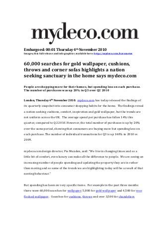 Embargoed: 00:01 Thursday 4th November 2010
Images, this full release and info graphics available here: http://mydeco.com/barometer
60,000 searches for gold wallpaper, cushions,
throws and corner sofas highlights a nation
seeking sanctuary in the home says mydeco.com
People are shopping more for their homes, but spending less on each purchase.
The number of purchases was up 20% in Q3 over Q2 2010
London, Thursday 4th November 2010: mydeco.com has today released the findings of
its quarterly snapshot into consumer shopping habits for the home. The findings reveal
a nation seeking cushions, comfort, inspiration and gold wallpaper, but the trends are
not uniform across the UK. The average spend per purchase has fallen 14% this
quarter, compared to Q2 2010. However, the total number of purchases is up by 20%
over the same period, showing that consumers are buying more but spending less on
each purchase. The number of individual transactions for Q3 is up 140% in 2010 vs
2009.
mydeco.com design director, Pia Munden, said: “We live in changing times and so a
little bit of comfort, even luxury can make all the difference to people. We are seeing an
increasing number of people spending and updating the property they are in rather
than moving and so some of the trends we are highlighting today will be a result of that
nesting behaviour.”
But spending has been on very specific items. For example in the past three months
there were 60,000 searches for wallpaper; 5,000 for gold wallpaper and 4,500 for rose
flocked wallpaper. Searches for cushions, throws and over 3,500 for chandeliers
 