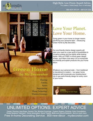 Flooring Division




                                                               Love Your Planet.
                                                               Love Your Home.
                                                               Going green in your home no longer means
                                                               sacrificing your personal style -- introducing
                                                               Green Home by My Decorator.



                                                               Our eco-friendly interior design experts will
                                                               open your eyes to a new world of possibilities to
                                                               conserve energy and live lightly while looking
                                                               stylish. With our FREE in-home green design
                                                               review, you'll learn how easy it is to incorporate
                                                               eco-friendly and stylish products into your home
                                                               décor.



                                                               Whatever your personal style -- from traditional
                                                               to transitional to modern -- our green home
                                                               designers will incorporate your existing decor
                                                               into a new earth-friendly design for every room
                                                               of your home.

                                                               .




 UNLIMITED OPTIONS. EXPERT ADVICE
 Carpet. Flooring. Area Rugs. Ceramic Tile. Window Coverings . Custom Drapery. Painting. Color Consultation.
 Closet Systems. Cabinetry , Home Automation. Home Theatre. Multi-room Sound Systems.. And so much more
Free In-home Decorating Service . 800-new-décor . mydecorator.com
 