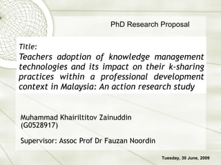 Title:   Teachers adoption of knowledge management technologies and its impact on their k-sharing practices within a professional development context in Malaysia: An action research study Muhammad Khairiltitov Zainuddin (G0528917) Supervisor: Assoc Prof Dr Fauzan Noordin PhD Research Proposal Tuesday, 30 June, 2009 