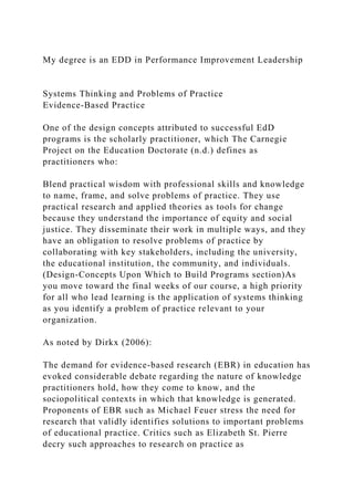 My degree is an EDD in Performance Improvement Leadership
Systems Thinking and Problems of Practice
Evidence-Based Practice
One of the design concepts attributed to successful EdD
programs is the scholarly practitioner, which The Carnegie
Project on the Education Doctorate (n.d.) defines as
practitioners who:
Blend practical wisdom with professional skills and knowledge
to name, frame, and solve problems of practice. They use
practical research and applied theories as tools for change
because they understand the importance of equity and social
justice. They disseminate their work in multiple ways, and they
have an obligation to resolve problems of practice by
collaborating with key stakeholders, including the university,
the educational institution, the community, and individuals.
(Design-Concepts Upon Which to Build Programs section)As
you move toward the final weeks of our course, a high priority
for all who lead learning is the application of systems thinking
as you identify a problem of practice relevant to your
organization.
As noted by Dirkx (2006):
The demand for evidence-based research (EBR) in education has
evoked considerable debate regarding the nature of knowledge
practitioners hold, how they come to know, and the
sociopolitical contexts in which that knowledge is generated.
Proponents of EBR such as Michael Feuer stress the need for
research that validly identifies solutions to important problems
of educational practice. Critics such as Elizabeth St. Pierre
decry such approaches to research on practice as
 