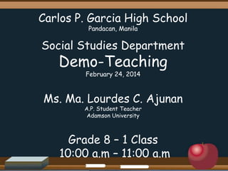 Carlos P. Garcia High School
Pandacan, Manila

Social Studies Department

Demo-Teaching
February 24, 2014

Ms. Ma. Lourdes C. Ajunan
A.P. Student Teacher
Adamson University

Grade 8 – 1 Class
10:00 a.m – 11:00 a.m

 