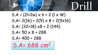 Drill
S.A = (2l+2w) x h + 2 (l x W)
S.A= 2(16) + 2(9) x 8 + 2(9x16)
S.A= (32+18) x8 + 2 (144)
S.A= 50 x 8 + 288
S.A= 400 + 288
S.A= 688 cm2
 