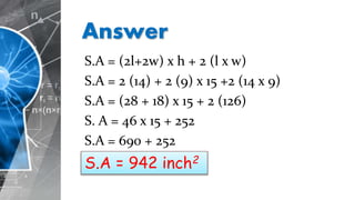 Answer
S.A = (2l+2w) x h + 2 (l x w)
S.A = 2 (14) + 2 (9) x 15 +2 (14 x 9)
S.A = (28 + 18) x 15 + 2 (126)
S. A = 46 x 15 + 252
S.A = 690 + 252
S.A = 942 inch2
 