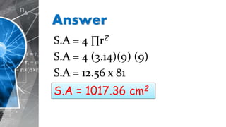 Answer
S.A = 4 ∏r2
S.A = 4 (3.14)(9) (9)
S.A = 12.56 x 81
S.A = 1017.36 cm2
 