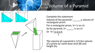 Volume of a Pyramid
Complete the statement:
Volume of the pyramid= ______x volume of
rectangular prism.
For a rectangular prism, V= l x w x h
So for pyramid, V= _____ l x w x h
Or V= l x w x h
?
The volume of a pyramid is 1/3 the volume
of a prism w/ same base area (B) and
height (h).
 