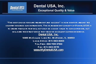Dental USA, Inc. Exceptional Quality & Value &quot;The best choice for safe treatment and success&quot; is how dentists around the country describe our instruments. The management concept of Dental USA is to create products that will not only be a good value to our customers, but will earn their trust while they receive excellent customer service. Dental USA, Inc. 5005 McCullom Lake Rd. McHenry, IL 60050 Local Office: 815-363-8003 Toll Free: 866-439-3400 Fax: 815-363-3545 www.MyDentalUSA.com 