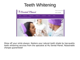 Teeth Whitening
Show off your smile always: Restore your natural tooth shade by top-quality
teeth whitening services from the specialist at My Dental Planet. Reasonable
charges guaranteed!